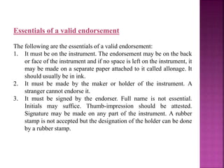 Essentials of a valid endorsement
The following are the essentials of a valid endorsement:
1. It must be on the instrument. The endorsement may be on the back
or face of the instrument and if no space is left on the instrument, it
may be made on a separate paper attached to it called allonage. It
should usually be in ink.
2. It must be made by the maker or holder of the instrument. A
stranger cannot endorse it.
3. It must be signed by the endorser. Full name is not essential.
Initials may suffice. Thumb-impression should be attested.
Signature may be made on any part of the instrument. A rubber
stamp is not accepted but the designation of the holder can be done
by a rubber stamp.
 