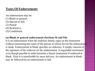 Types Of Endorsement:
An endorsement may be:
(1) Blank or general.
(2) Special or full.
(3) Partial.
(4) Restrictive.
(5) Conditional.
(a) Blank or general endorsement (Sections 16 and 54):
It is an endorsement when the endorser merely signs on the instrument
without mentioning the name of the person in whose favour the endorsement
is made. Endorsement in blank specifies no endorsee. It simply consists of
the signature of the endorser on the endorsement. A negotiable instrument
even though payable to order becomes a bearer instrument if endorsed in
blank. Then it is transferable by mere delivery. An endorsement in blank
may be followed by an endorsement in full.
 