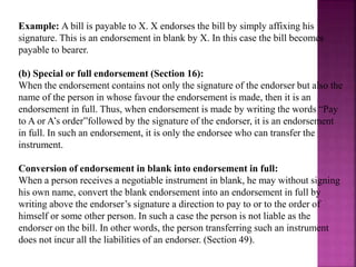 Example: A bill is payable to X. X endorses the bill by simply affixing his
signature. This is an endorsement in blank by X. In this case the bill becomes
payable to bearer.
(b) Special or full endorsement (Section 16):
When the endorsement contains not only the signature of the endorser but also the
name of the person in whose favour the endorsement is made, then it is an
endorsement in full. Thus, when endorsement is made by writing the words “Pay
to A or A’s order”followed by the signature of the endorser, it is an endorsement
in full. In such an endorsement, it is only the endorsee who can transfer the
instrument.
Conversion of endorsement in blank into endorsement in full:
When a person receives a negotiable instrument in blank, he may without signing
his own name, convert the blank endorsement into an endorsement in full by
writing above the endorser’s signature a direction to pay to or to the order of
himself or some other person. In such a case the person is not liable as the
endorser on the bill. In other words, the person transferring such an instrument
does not incur all the liabilities of an endorser. (Section 49).
 