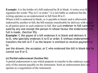 Example: A is the holder of a bill endorsed by B in blank. A writes over B’s
signature the words “Pay to C or order.” A is not liable as endorser but the
writing operates as an endorsement in full from B to C.
Where a bill is endorsed in blank, or is payable to bearer and is afterwards
endorsed by another in full, the bill remains transferable by delivery with regard
to all parties prior to such endorser in full. But such endorser in full cannot be
sued by any one except the person in whose favour the endorsement in
full is made. (Section 55).
Example: C the payee of a bill endorses it in blank and delivers it
to D, who specially endorses it to E or order. E without endorsement
transfers the bill to F. F as the bearer is entitled to receive payment or
to
sue the drawer, the acceptor, or C who endorsed the bill in blank but he
cannot sue D or E.
(c) Partial endorsement (Section 56):
A partial endorsement is one which purports to transfer to the endorsee a part
only of the amount payable on the instrument. Such an endorsement does not
operate as a negotiation of the instrument.
 