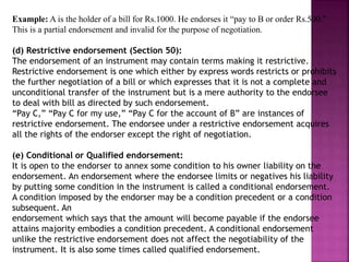 Example: A is the holder of a bill for Rs.1000. He endorses it “pay to B or order Rs.500.”
This is a partial endorsement and invalid for the purpose of negotiation.
(d) Restrictive endorsement (Section 50):
The endorsement of an instrument may contain terms making it restrictive.
Restrictive endorsement is one which either by express words restricts or prohibits
the further negotiation of a bill or which expresses that it is not a complete and
unconditional transfer of the instrument but is a mere authority to the endorsee
to deal with bill as directed by such endorsement.
“Pay C,” “Pay C for my use,” “Pay C for the account of B” are instances of
restrictive endorsement. The endorsee under a restrictive endorsement acquires
all the rights of the endorser except the right of negotiation.
(e) Conditional or Qualified endorsement:
It is open to the endorser to annex some condition to his owner liability on the
endorsement. An endorsement where the endorsee limits or negatives his liability
by putting some condition in the instrument is called a conditional endorsement.
A condition imposed by the endorser may be a condition precedent or a condition
subsequent. An
endorsement which says that the amount will become payable if the endorsee
attains majority embodies a condition precedent. A conditional endorsement
unlike the restrictive endorsement does not affect the negotiability of the
instrument. It is also some times called qualified endorsement.
 