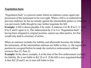 Negotiation back:
‘Negotiation back’ is a process under which an endorsee comes again into
possession of the instrument in his own right. Where a bill is re-endorsed to a
previous endorser, he has no remedy against the intermediate parties to whom he
was previously liable though he may further negotiate the bill.
Example: A bill is drawn payable A by order. A endorses it to B, B to C, C to D,
D to E and E again to A. The endorsement by E to A is ‘Negotiation back’. A
having been relegated to original position, cannot sue other parties, for that
would only lead to circuitary of action.
When an endorser excludes his liability and afterwards becomes the holder of
the instrument, all the intermediate endorses are liable to him, i.e. He regains the
position he occupied before he made the restrictive endorsement without
recourse (Sec.52, Para 2).
Example: In the above example, A at the time of the first endorsement excludes
his liability. He is not liable to B,C,D or E. If the bill is now negotiated back to
A then B,C,D and E are in turn still liable to him.
 
