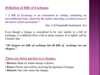 Definition of Bills of Exchange
“ A Bill of Exchange is an instrument in writing containing an
unconditional order, signed by the maker, directing a certain person or
the bearer of the instrument.”
-Sec. 5 of Negotiable Instrument Act
Even though a cheque is considered to be very similar to a bill of
exchange, it is different from a bill in many respects. It is rightly said by
Chalmer that :
“All cheques are bills of exchange but all bills of exchange are not
cheques.”
There are three parties to a cheque:
• Drawee: Bank on whom cheque is drawn.
• Payee: Person who will be receiving the payment of cheque.
• Drawer: One who writes the cheque.
 
