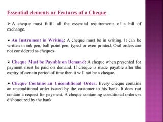 Essential elements or Features of a Cheque
 A cheque must fulfil all the essential requirements of a bill of
exchange.
 An Instrument in Writing: A cheque must be in writing. It can be
written in ink pen, ball point pen, typed or even printed. Oral orders are
not considered as cheques.
 Cheque Must be Payable on Demand: A cheque when presented for
payment must be paid on demand. If cheque is made payable after the
expiry of certain period of time then it will not be a cheque.
 Cheque Contains an Unconditional Order: Every cheque contains
an unconditional order issued by the customer to his bank. It does not
contain a request for payment. A cheque containing conditional orders is
dishonoured by the bank.
 