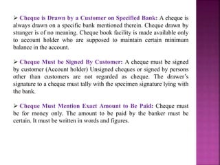  Cheque is Drawn by a Customer on Specified Bank: A cheque is
always drawn on a specific bank mentioned therein. Cheque drawn by
stranger is of no meaning. Cheque book facility is made available only
to account holder who are supposed to maintain certain minimum
balance in the account.
 Cheque Must be Signed By Customer: A cheque must be signed
by customer (Account holder) Unsigned cheques or signed by persons
other than customers are not regarded as cheque. The drawer’s
signature to a cheque must tally with the specimen signature lying with
the bank.
 Cheque Must Mention Exact Amount to Be Paid: Cheque must
be for money only. The amount to be paid by the banker must be
certain. It must be written in words and figures.
 
