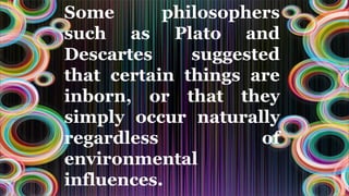 Some philosophers
such as Plato and
Descartes suggested
that certain things are
inborn, or that they
simply occur naturally
regardless of
environmental
influences.
 