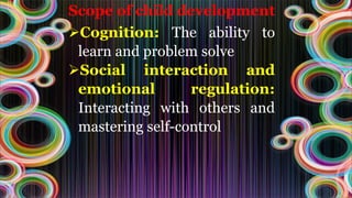 Scope of child development
Cognition: The ability to
learn and problem solve
Social interaction and
emotional regulation:
Interacting with others and
mastering self-control
 