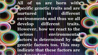 All of us are born with
specific genetic traits and are
nurtured in different
environments and thus we all
develop different traits.
However, how we react to the
various environmental
factors is determined by our
genetic factors too. This may
indicate that these factors are
 