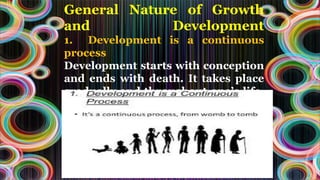 General Nature of Growth
and Development
1. Development is a continuous
process
Development starts with conception
and ends with death. It takes place
gradually and throughout one’s life.
So, it is a continuous process
 