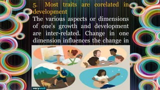 5. Most traits are corelated in
development
The various aspects or dimensions
of one’s growth and development
are inter-related. Change in one
dimension influences the change in
other dimensions.
 