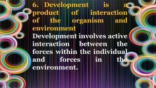 6. Development is a
product of interaction
of the organism and
environment
Development involves active
interaction between the
forces within the individual
and forces in the
environment.
 