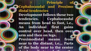 77. 7 . Principle of
Cephalocaudal and Proximo
distal tendencies
Development follows these two
tendencies. Cephalocaudal
means from head to foot, i.e.,
An individual first gains
control over head, then over
arm and then on legs.
Proximodistal means from
near to the distant, i.e.,. Parts
of the body near to the center
 