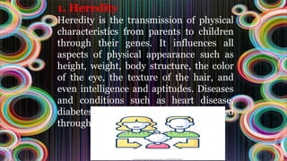 1. Heredity
Heredity is the transmission of physical
characteristics from parents to children
through their genes. It influences all
aspects of physical appearance such as
height, weight, body structure, the color
of the eye, the texture of the hair, and
even intelligence and aptitudes. Diseases
and conditions such as heart disease,
diabetes, obesity, etc., can also be passed
through genes
 
