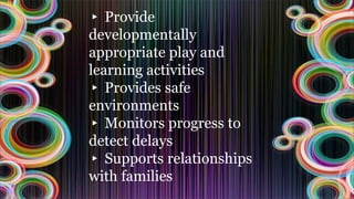 ▸ Provide
developmentally
appropriate play and
learning activities
▸ Provides safe
environments
▸ Monitors progress to
detect delays
▸ Supports relationships
with families
 