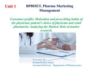 Consumer profile; Motivation and prescribing habits of
the physician; patient's choice of physician and retail
pharmacist. Analyzing the Market; Role of market
research.
Unit 1
Presented By
Roshan Kumar Dubey
Assistant Professor, Department of Pharmaceutics
BP803ET. Pharma Marketing
Management
 