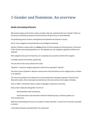 1-Gender and Feminism: An overview 
Gender: the meaning of the term 
Masculinity studies and Feminism studies are both under the umbrella of the term “gender”. Refers to 
the process of dividing up people and social practices along the lines of sexed identities. 
The gendering process involves creating hierarchies between the divisions it enacts. 
One or more categories of sexed identities are privileged or devalued. 
Gender in Western society refers to a binary division of human beings and social practices, to the point 
of this division even being oppositional. Ex: The opposite sex, two categories regarded as distinct and 
opposed. 
Both categories also put into hierarchy; one is typically cast as positive and the other negative. 
Ex: Buddy, derives from brother, good thing. 
No one wants to be a Sissy, derives from sister. 
“Bachelor”, masculine category opposed to the feminine equivalent “spinster”. 
The binary nature of gender in Western society means that the features of one category exist in relation 
to its opposite. 
The accounts provided so far indicates the usual contemporary meanings of gender in Feminist and 
Masculine studies, these meanings have altered over time and continue to be subject of debate. 
Prior to 1960’s: restricted to what is coded in language as masculine or feminine. 
Many writers today describe gender in terms of: 
-Social Identities. Men and women. 
-Social Interactions and institutions that form between groups. Conceives gender as a 
structuring process. 
Different understanding of the term are evident in what it decribes. In recent time it has been extended 
to denote: 
-Personality attributes associated with men and women. 
 