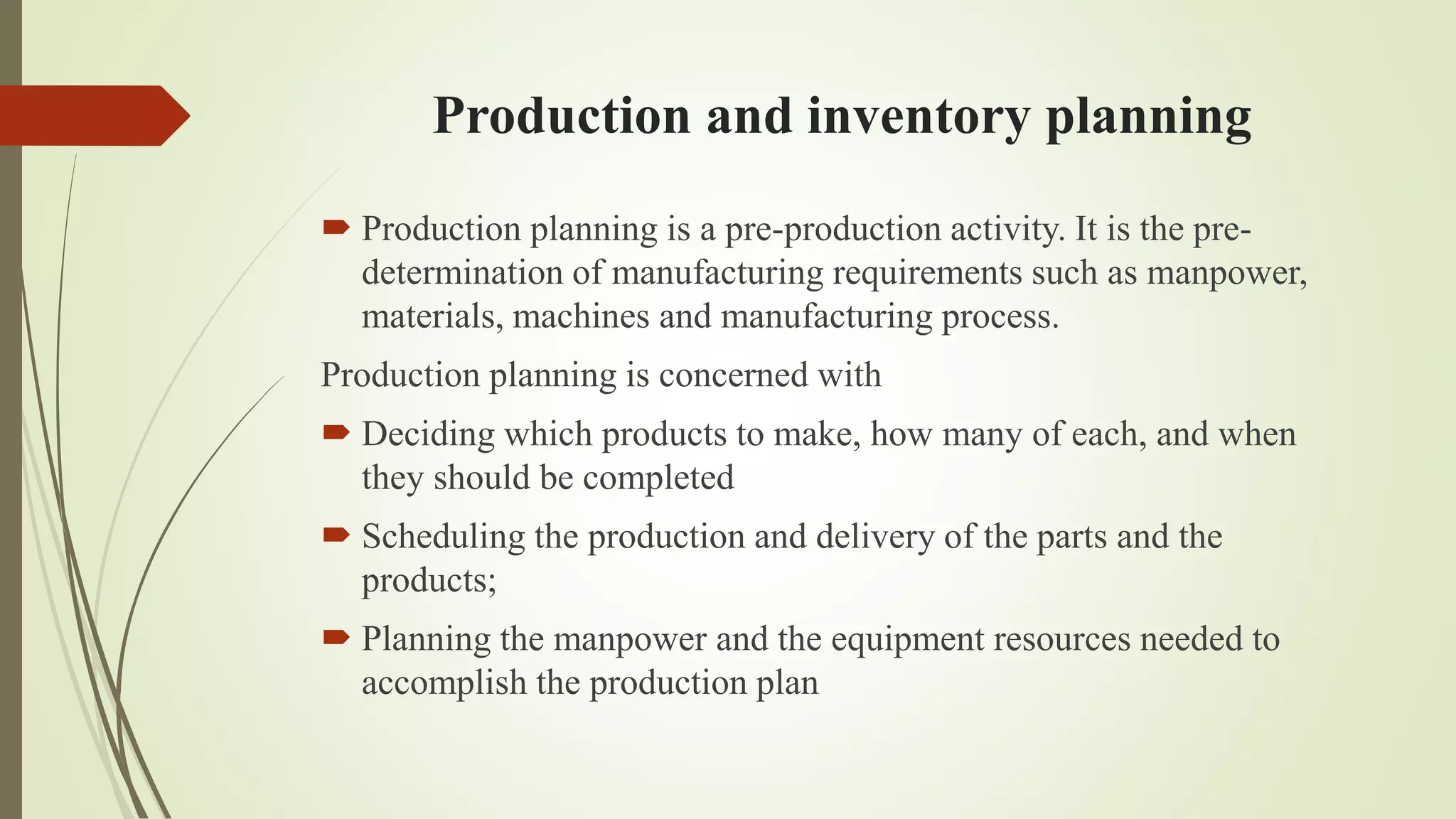 Production and inventory planning
 Production planning is a pre-production activity. It is the pre-
determination of manufacturing requirements such as manpower,
materials, machines and manufacturing process.
Production planning is concerned with
 Deciding which products to make, how many of each, and when
they should be completed
 Scheduling the production and delivery of the parts and the
products;
 Planning the manpower and the equipment resources needed to
accomplish the production plan
 