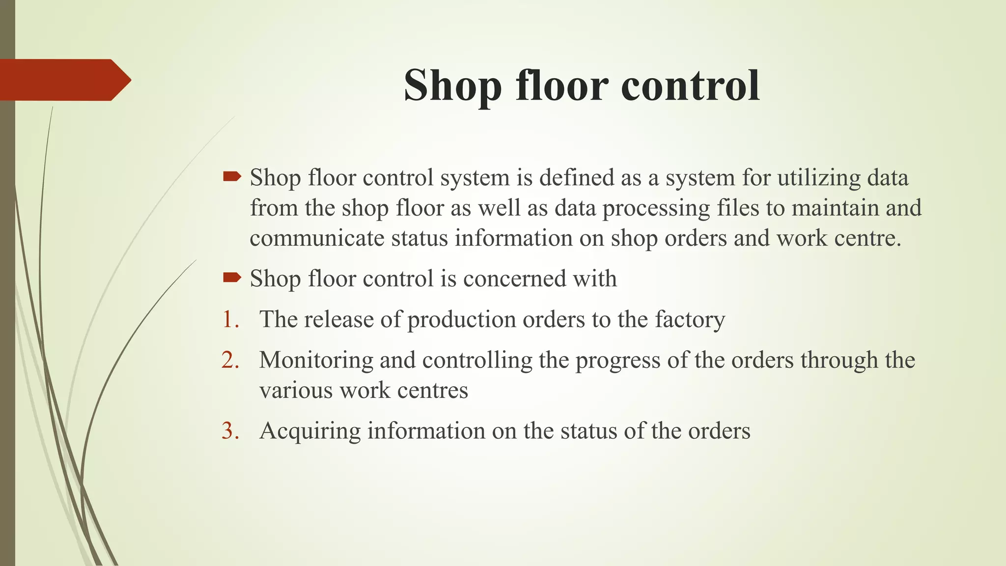 Shop floor control
 Shop floor control system is defined as a system for utilizing data
from the shop floor as well as data processing files to maintain and
communicate status information on shop orders and work centre.
 Shop floor control is concerned with
1. The release of production orders to the factory
2. Monitoring and controlling the progress of the orders through the
various work centres
3. Acquiring information on the status of the orders
 
