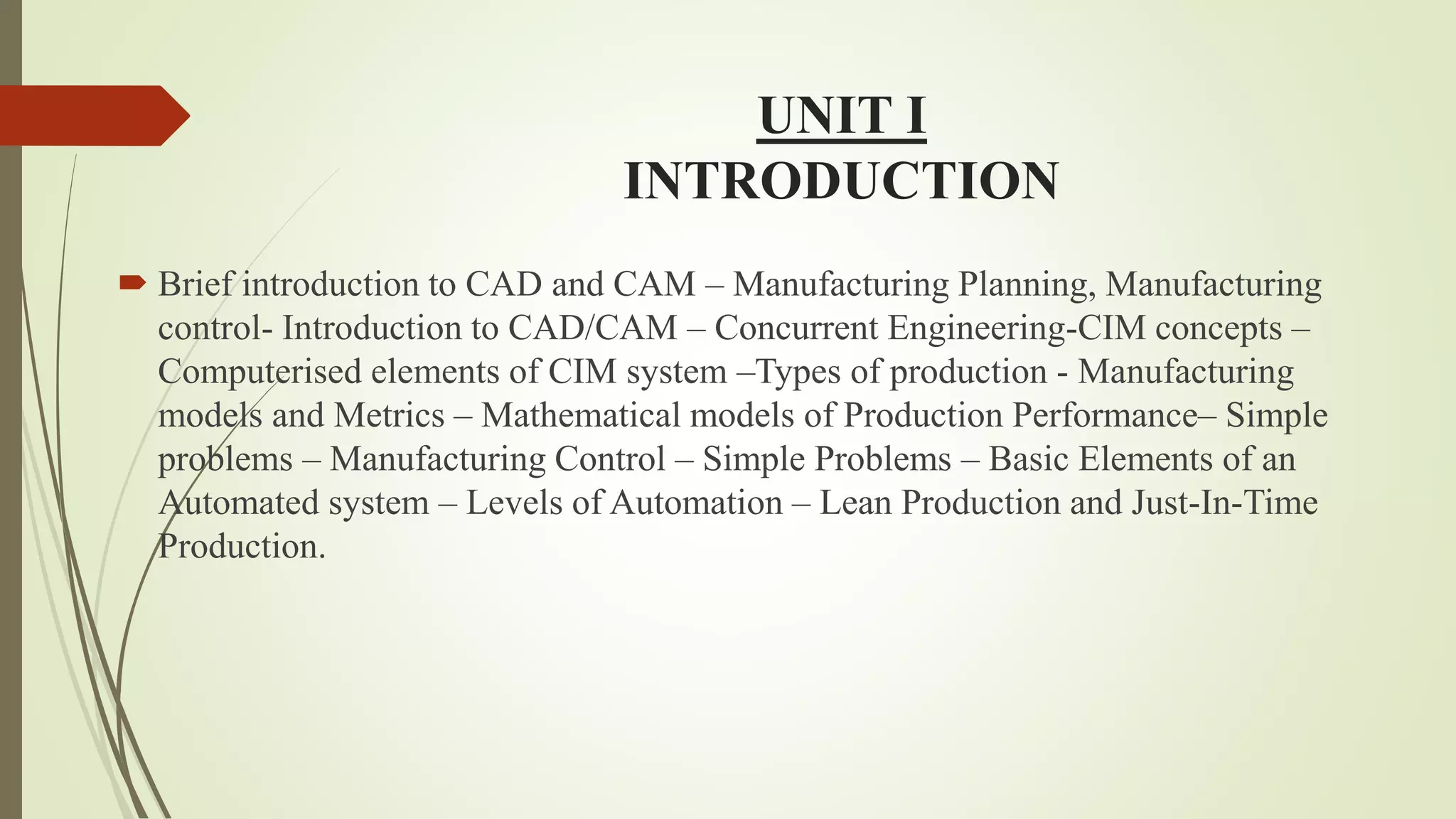 UNIT I
INTRODUCTION
 Brief introduction to CAD and CAM – Manufacturing Planning, Manufacturing
control- Introduction to CAD/CAM – Concurrent Engineering-CIM concepts –
Computerised elements of CIM system –Types of production - Manufacturing
models and Metrics – Mathematical models of Production Performance– Simple
problems – Manufacturing Control – Simple Problems – Basic Elements of an
Automated system – Levels of Automation – Lean Production and Just-In-Time
Production.
 