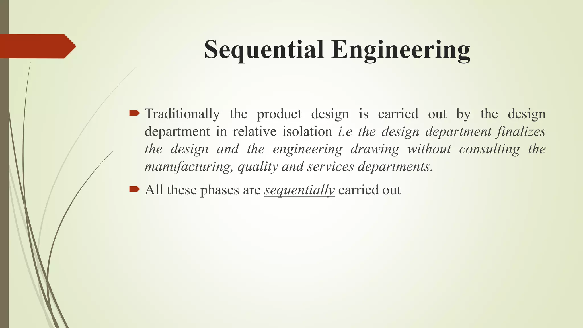 Sequential Engineering
 Traditionally the product design is carried out by the design
department in relative isolation i.e the design department finalizes
the design and the engineering drawing without consulting the
manufacturing, quality and services departments.
 All these phases are sequentially carried out
 