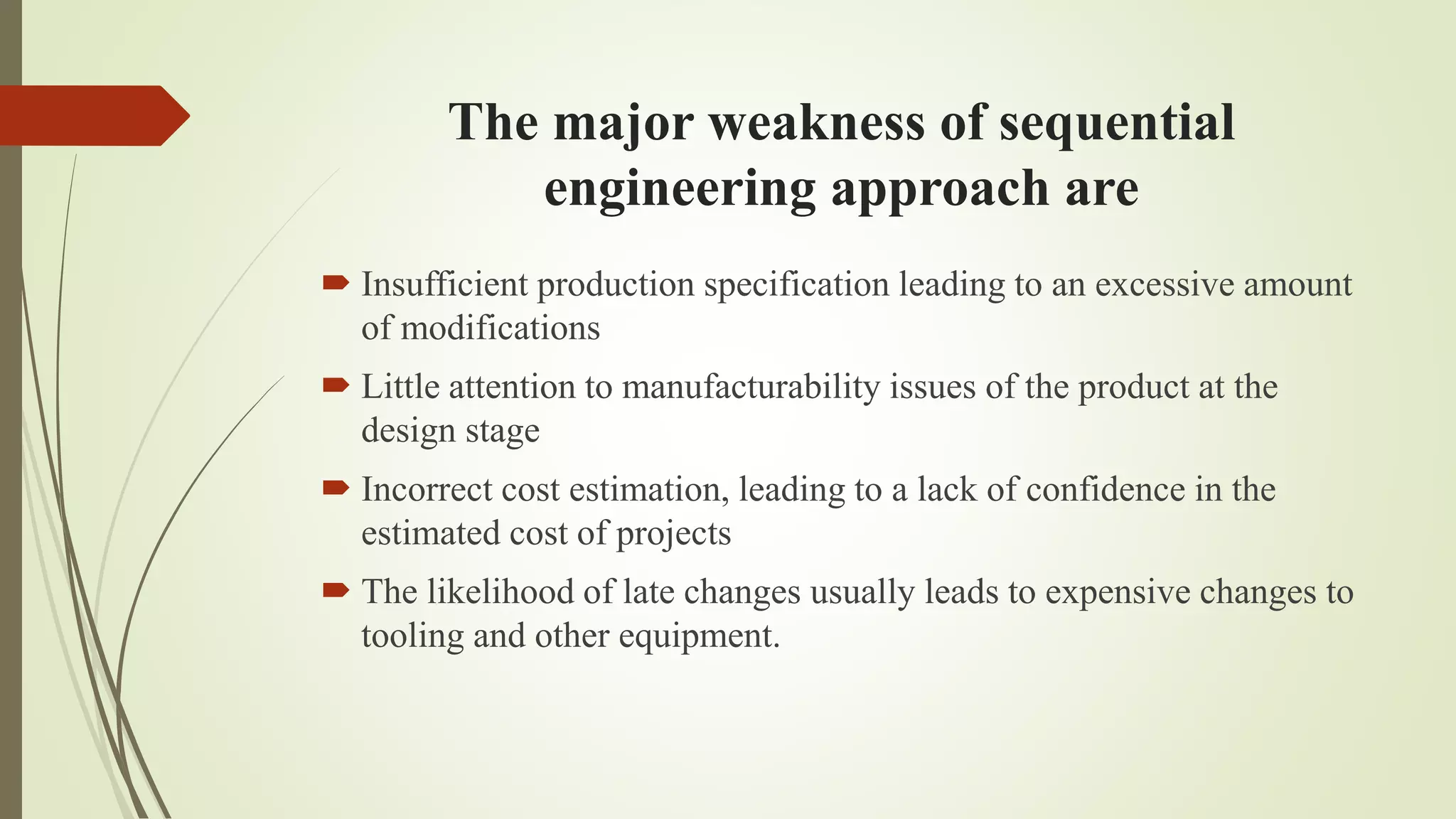 The major weakness of sequential
engineering approach are
 Insufficient production specification leading to an excessive amount
of modifications
 Little attention to manufacturability issues of the product at the
design stage
 Incorrect cost estimation, leading to a lack of confidence in the
estimated cost of projects
 The likelihood of late changes usually leads to expensive changes to
tooling and other equipment.
 