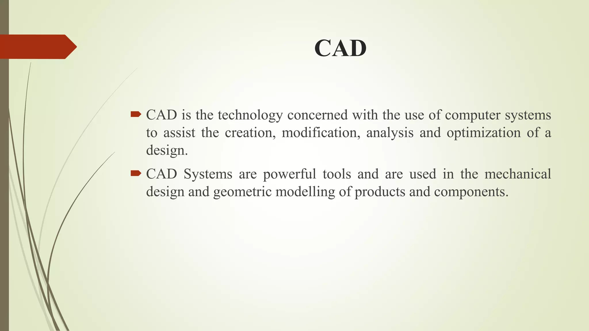 CAD
 CAD is the technology concerned with the use of computer systems
to assist the creation, modification, analysis and optimization of a
design.
 CAD Systems are powerful tools and are used in the mechanical
design and geometric modelling of products and components.
 