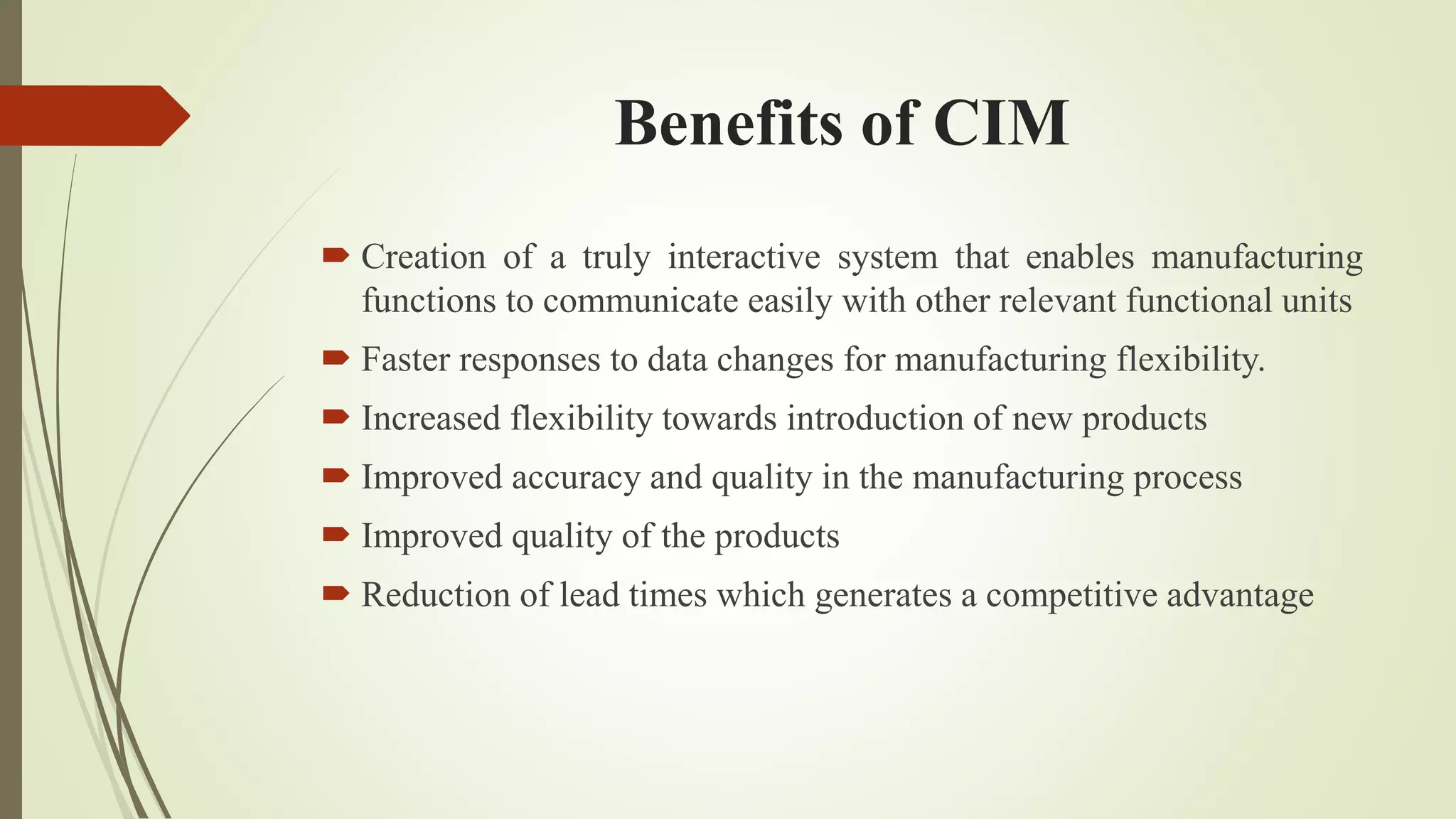 Benefits of CIM
 Creation of a truly interactive system that enables manufacturing
functions to communicate easily with other relevant functional units
 Faster responses to data changes for manufacturing flexibility.
 Increased flexibility towards introduction of new products
 Improved accuracy and quality in the manufacturing process
 Improved quality of the products
 Reduction of lead times which generates a competitive advantage
 