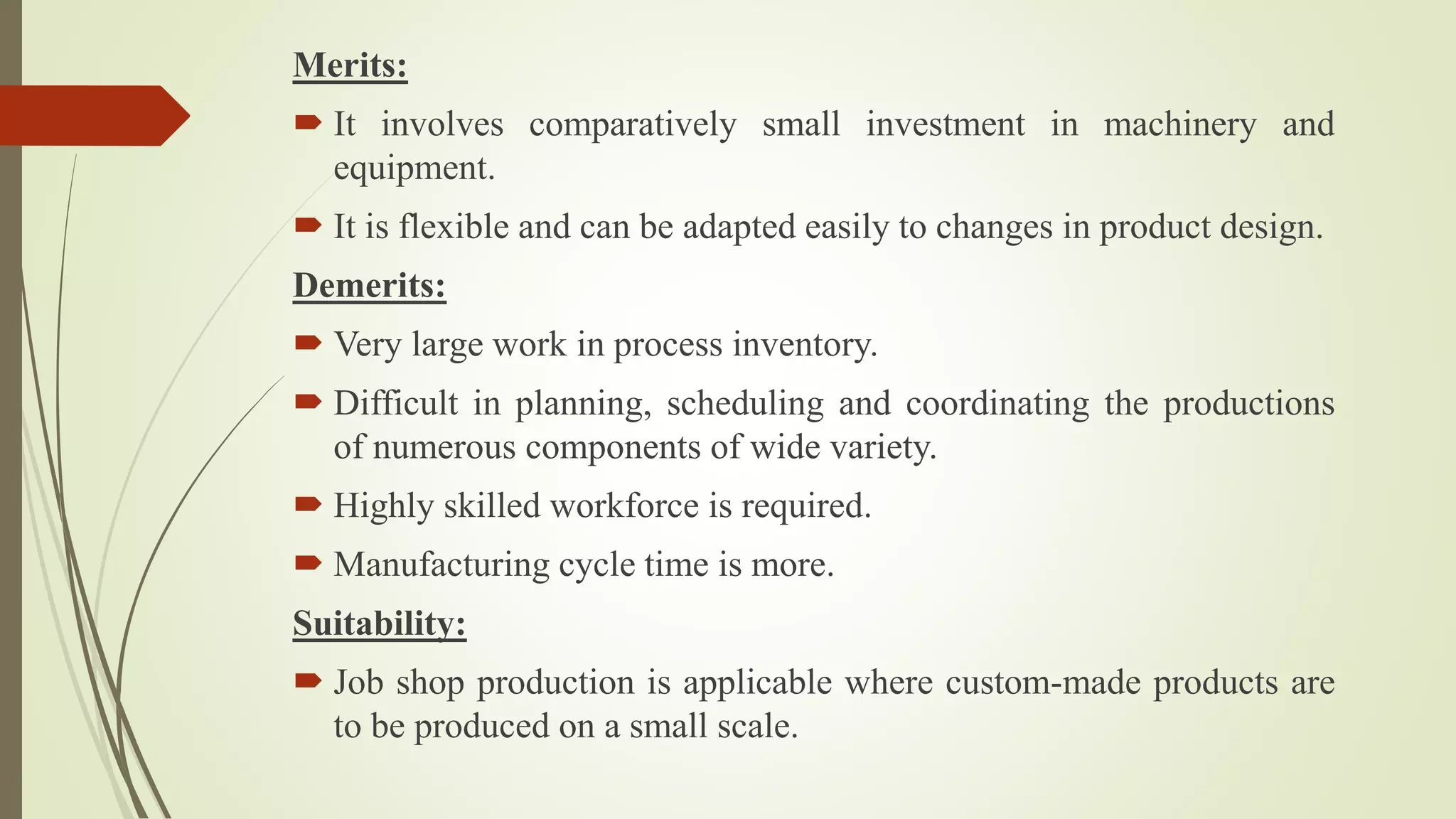 Merits:
 It involves comparatively small investment in machinery and
equipment.
 It is flexible and can be adapted easily to changes in product design.
Demerits:
 Very large work in process inventory.
 Difficult in planning, scheduling and coordinating the productions
of numerous components of wide variety.
 Highly skilled workforce is required.
 Manufacturing cycle time is more.
Suitability:
 Job shop production is applicable where custom-made products are
to be produced on a small scale.
 