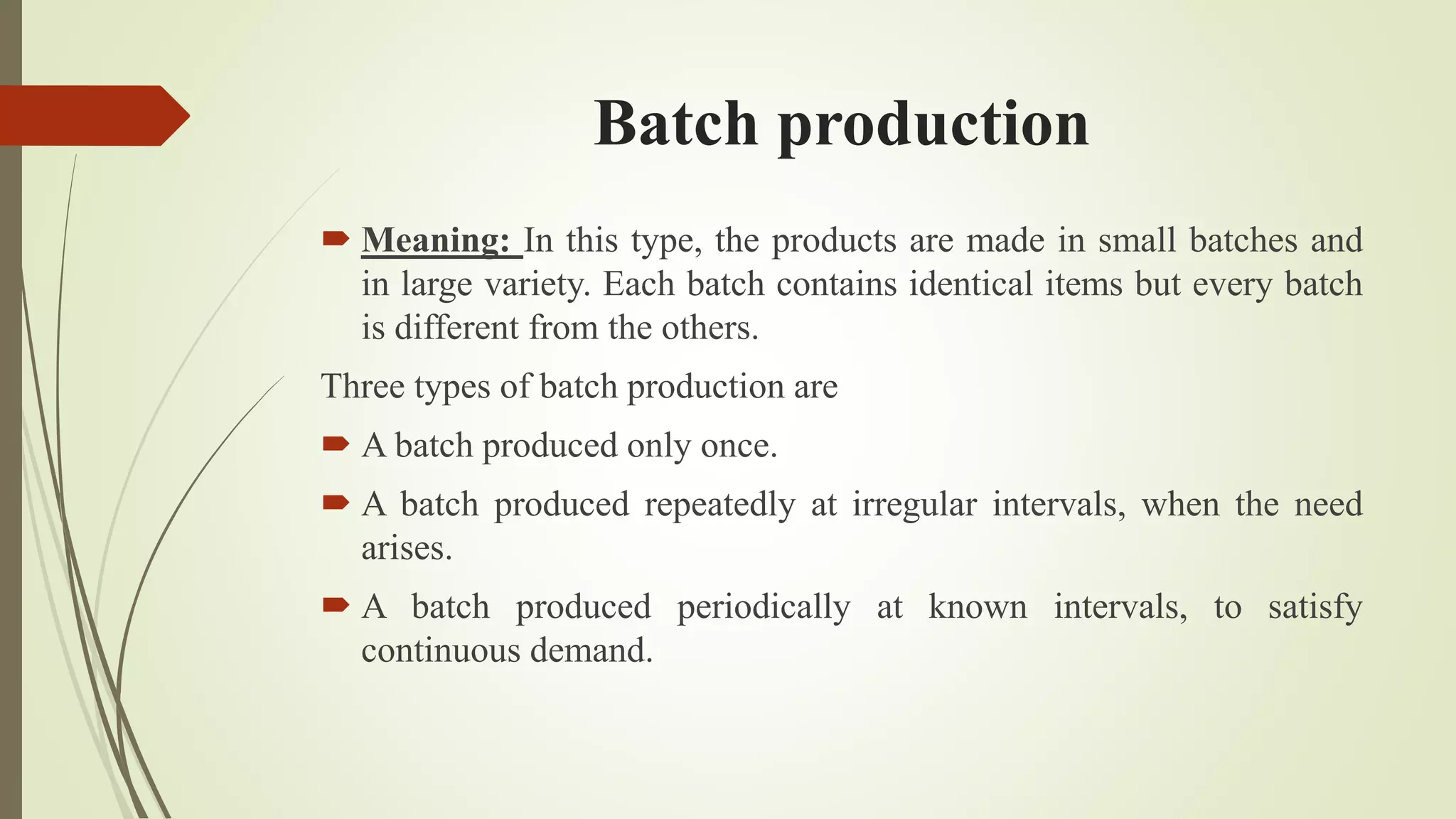 Batch production
 Meaning: In this type, the products are made in small batches and
in large variety. Each batch contains identical items but every batch
is different from the others.
Three types of batch production are
 A batch produced only once.
 A batch produced repeatedly at irregular intervals, when the need
arises.
 A batch produced periodically at known intervals, to satisfy
continuous demand.
 