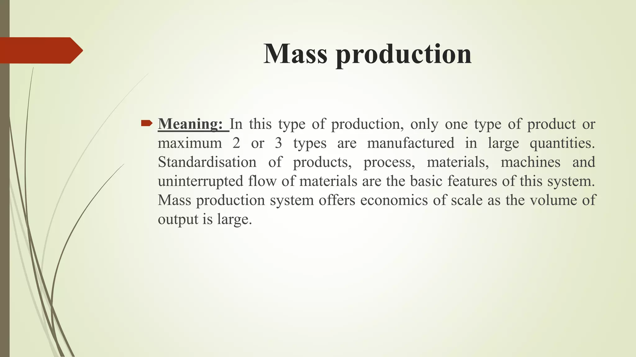 Mass production
 Meaning: In this type of production, only one type of product or
maximum 2 or 3 types are manufactured in large quantities.
Standardisation of products, process, materials, machines and
uninterrupted flow of materials are the basic features of this system.
Mass production system offers economics of scale as the volume of
output is large.
 