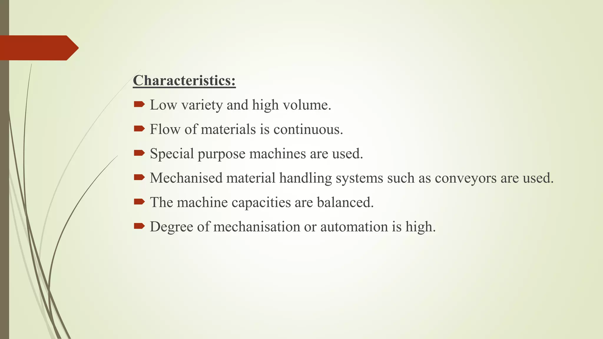 Characteristics:
 Low variety and high volume.
 Flow of materials is continuous.
 Special purpose machines are used.
 Mechanised material handling systems such as conveyors are used.
 The machine capacities are balanced.
 Degree of mechanisation or automation is high.
 