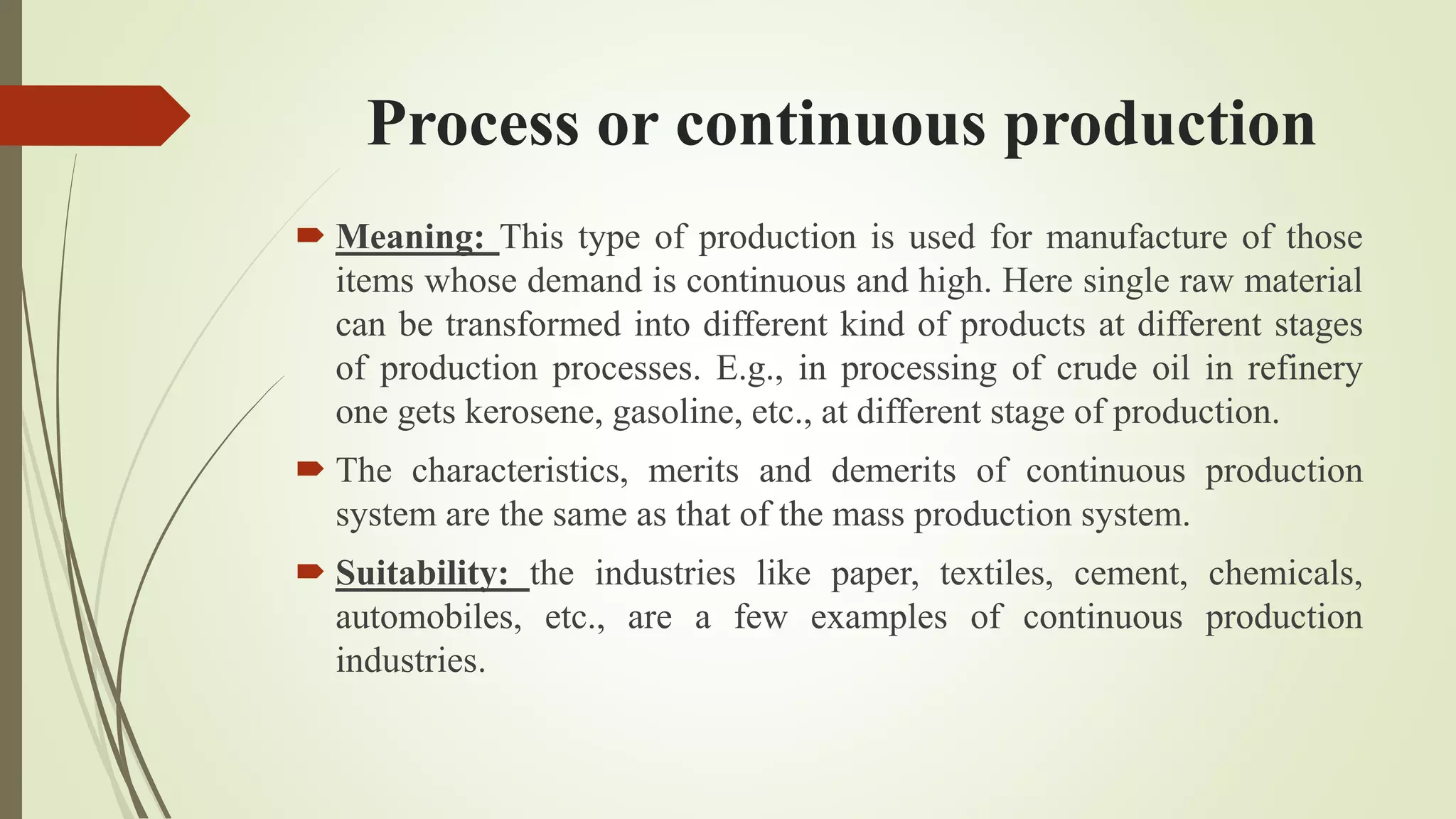 Process or continuous production
 Meaning: This type of production is used for manufacture of those
items whose demand is continuous and high. Here single raw material
can be transformed into different kind of products at different stages
of production processes. E.g., in processing of crude oil in refinery
one gets kerosene, gasoline, etc., at different stage of production.
 The characteristics, merits and demerits of continuous production
system are the same as that of the mass production system.
 Suitability: the industries like paper, textiles, cement, chemicals,
automobiles, etc., are a few examples of continuous production
industries.
 