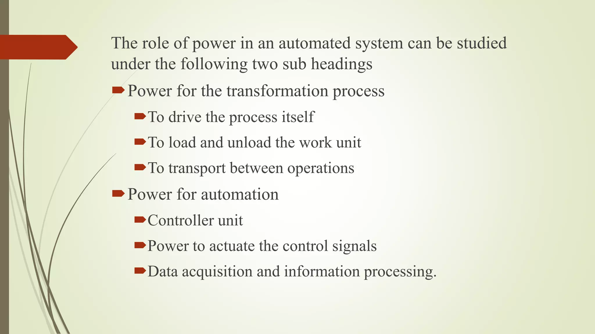 The role of power in an automated system can be studied
under the following two sub headings
Power for the transformation process
To drive the process itself
To load and unload the work unit
To transport between operations
Power for automation
Controller unit
Power to actuate the control signals
Data acquisition and information processing.
 
