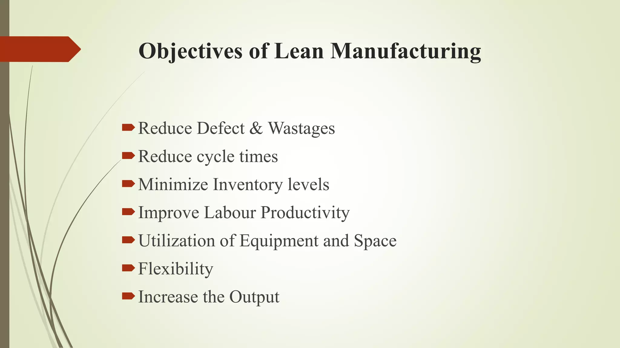 Reduce Defect & Wastages
Reduce cycle times
Minimize Inventory levels
Improve Labour Productivity
Utilization of Equipment and Space
Flexibility
Increase the Output
Objectives of Lean Manufacturing
 