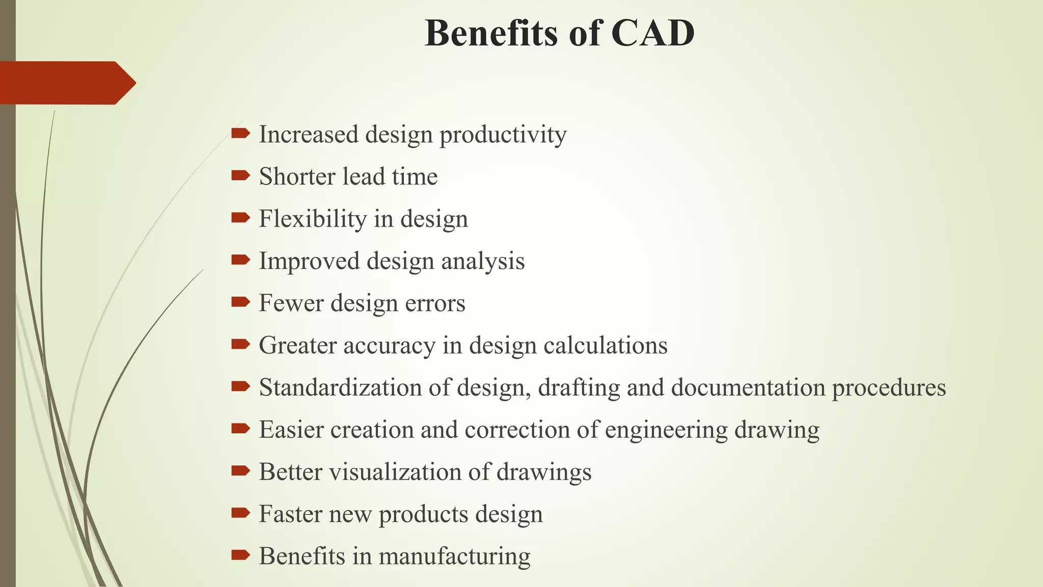 Benefits of CAD
 Increased design productivity
 Shorter lead time
 Flexibility in design
 Improved design analysis
 Fewer design errors
 Greater accuracy in design calculations
 Standardization of design, drafting and documentation procedures
 Easier creation and correction of engineering drawing
 Better visualization of drawings
 Faster new products design
 Benefits in manufacturing
 