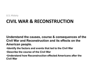 CIVIL WAR & RECONSTRUCTION
U.S. History
Understand the causes, course & consequences of the
Civil War and Reconstruction and its effects on the
American people.
•Identify the factors and events that led to the Civil War
•Describe the course of the Civil War
•Understand how Reconstruction effected Americans after the
Civil War
 