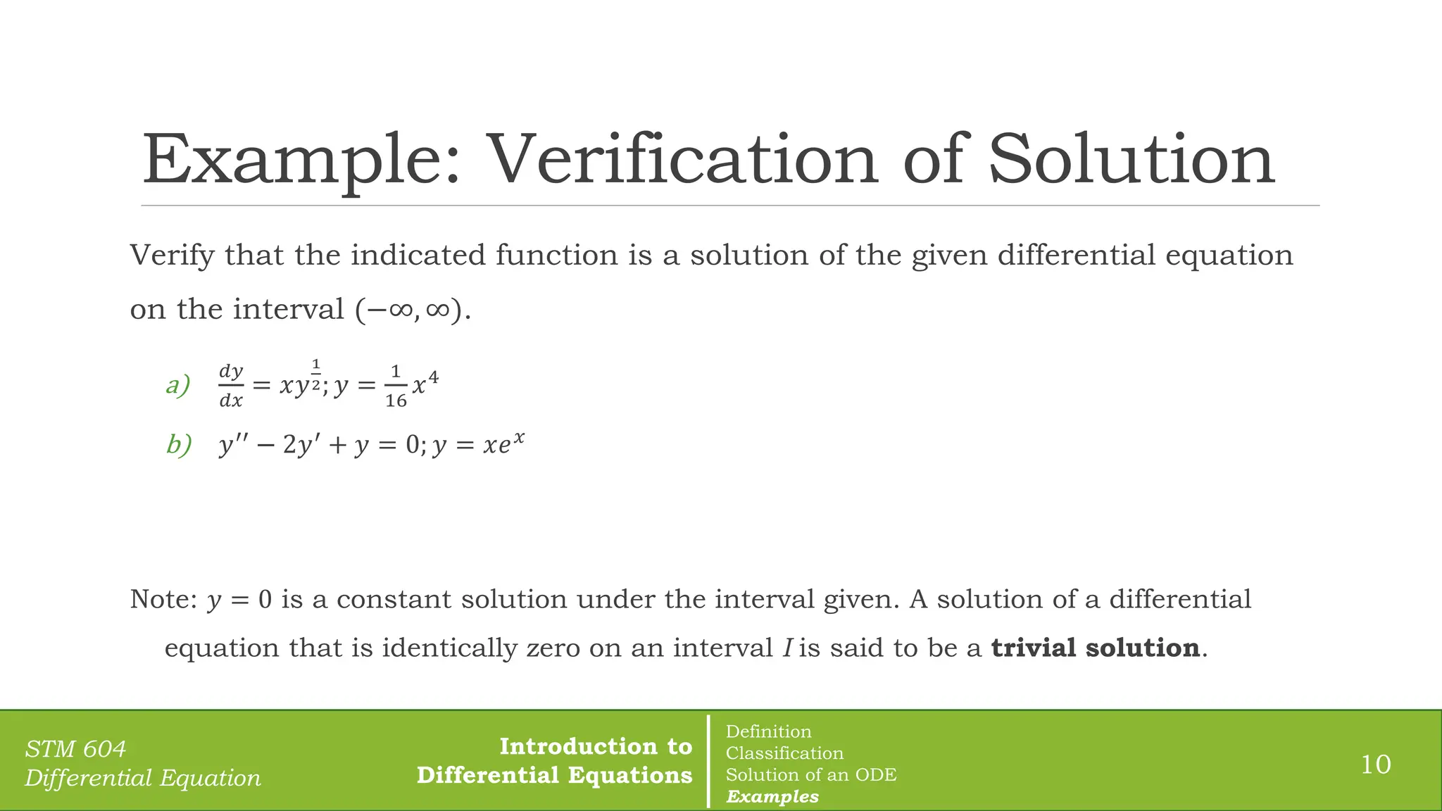 Example: Verification of Solution
10
STM 604
Differential Equation
Verify that the indicated function is a solution of the given differential equation
on the interval (−∞, ∞).
a)
𝑑𝑦
𝑑𝑥
= 𝑥𝑦
1
2; 𝑦 =
1
16
𝑥4
b) 𝑦′′
− 2𝑦′
+ 𝑦 = 0; 𝑦 = 𝑥𝑒𝑥
Note: 𝑦 = 0 is a constant solution under the interval given. A solution of a differential
equation that is identically zero on an interval I is said to be a trivial solution.
Introduction to
Differential Equations
Definition
Classification
Solution of an ODE
Examples
 