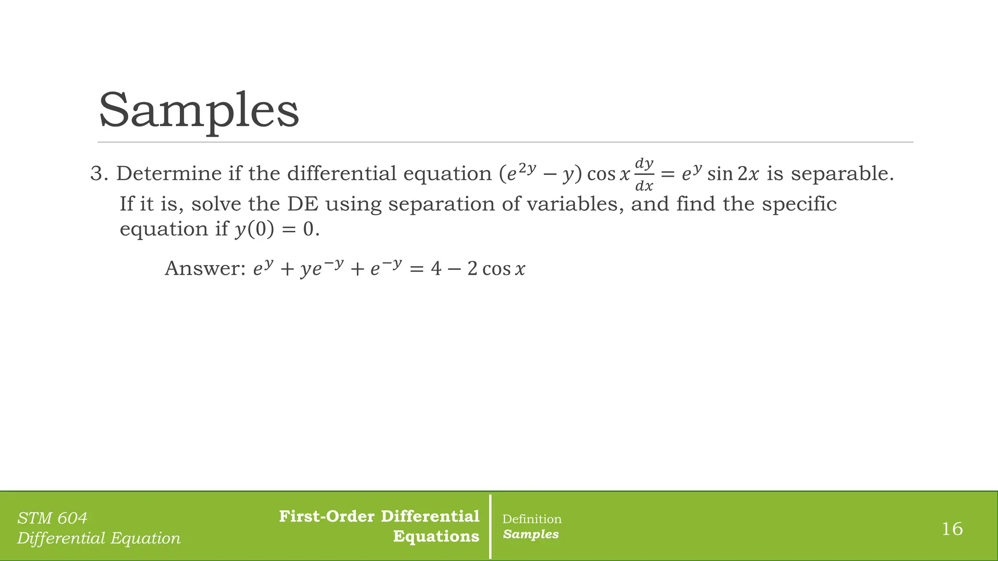 Samples
3. Determine if the differential equation 𝑒2𝑦 − 𝑦 cos 𝑥
𝑑𝑦
𝑑𝑥
= 𝑒𝑦 sin 2𝑥 is separable.
If it is, solve the DE using separation of variables, and find the specific
equation if 𝑦 0 = 0.
Answer: 𝑒𝑦
+ 𝑦𝑒−𝑦
+ 𝑒−𝑦
= 4 − 2 cos 𝑥
16
STM 604
Differential Equation
First-Order Differential
Equations
Definition
Samples
 