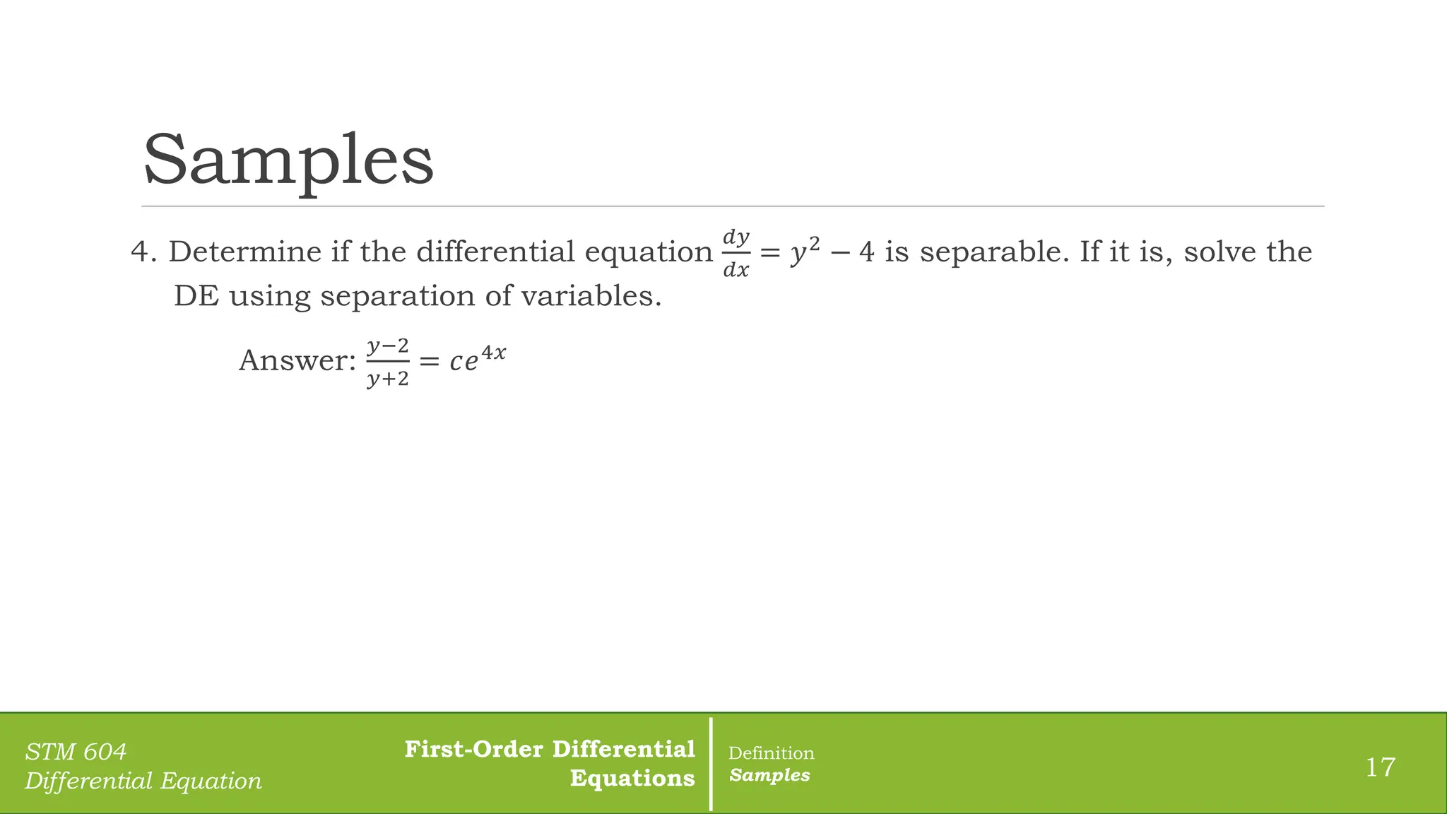 Samples
4. Determine if the differential equation
𝑑𝑦
𝑑𝑥
= 𝑦2 − 4 is separable. If it is, solve the
DE using separation of variables.
Answer:
𝑦−2
𝑦+2
= 𝑐𝑒4𝑥
17
STM 604
Differential Equation
First-Order Differential
Equations
Definition
Samples
 