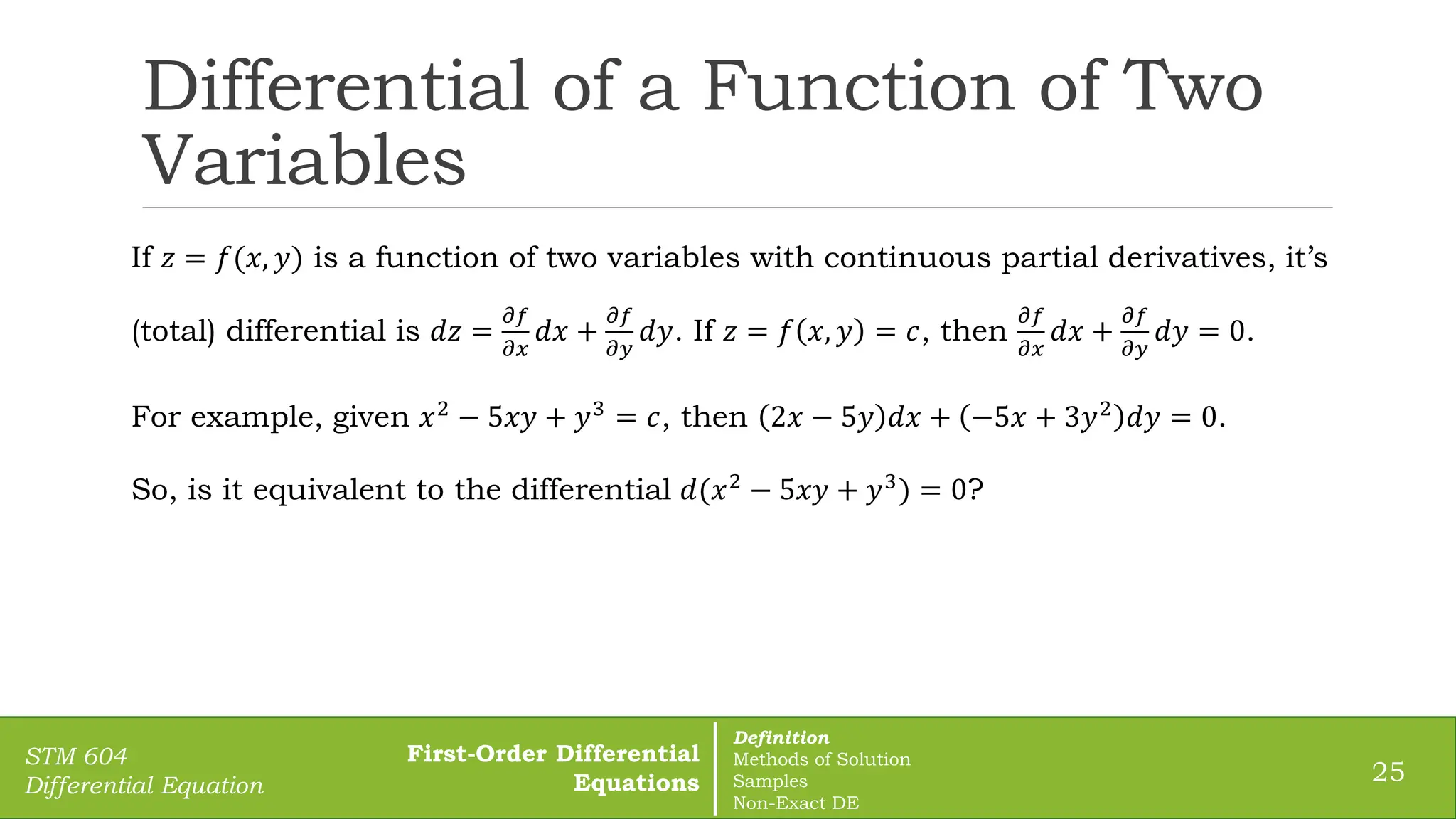 Differential of a Function of Two
Variables
25
STM 604
Differential Equation
If 𝑧 = 𝑓(𝑥, 𝑦) is a function of two variables with continuous partial derivatives, it’s
(total) differential is 𝑑𝑧 =
𝜕𝑓
𝜕𝑥
𝑑𝑥 +
𝜕𝑓
𝜕𝑦
𝑑𝑦. If 𝑧 = 𝑓 𝑥, 𝑦 = 𝑐, then
𝜕𝑓
𝜕𝑥
𝑑𝑥 +
𝜕𝑓
𝜕𝑦
𝑑𝑦 = 0.
For example, given 𝑥2
− 5𝑥𝑦 + 𝑦3
= 𝑐, then 2𝑥 − 5𝑦 𝑑𝑥 + −5𝑥 + 3𝑦2
𝑑𝑦 = 0.
So, is it equivalent to the differential 𝑑(𝑥2
− 5𝑥𝑦 + 𝑦3
) = 0?
First-Order Differential
Equations
Definition
Methods of Solution
Samples
Non-Exact DE
 