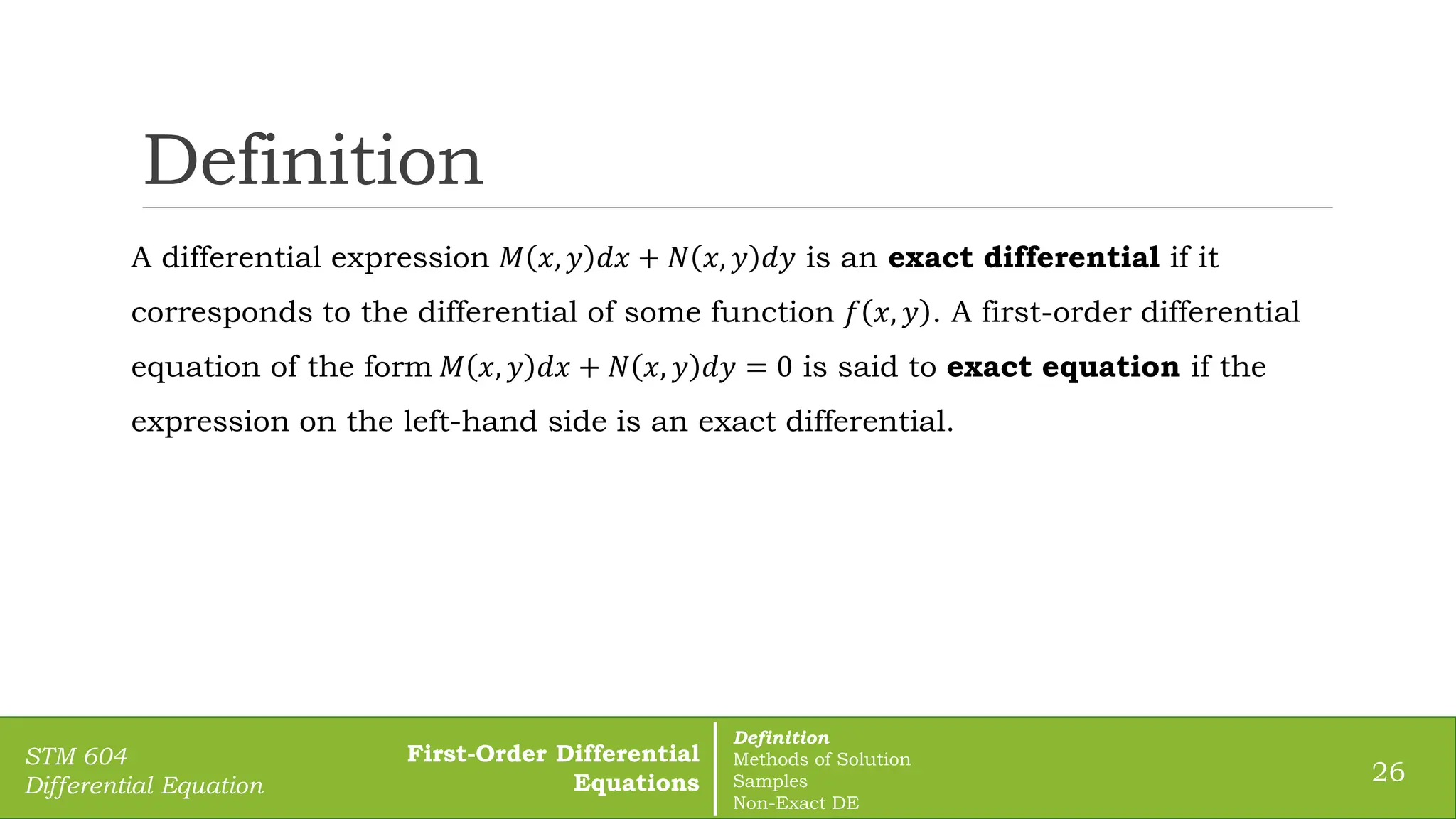 Definition
26
STM 604
Differential Equation
A differential expression 𝑀 𝑥, 𝑦 𝑑𝑥 + 𝑁 𝑥, 𝑦 𝑑𝑦 is an exact differential if it
corresponds to the differential of some function 𝑓 𝑥, 𝑦 . A first-order differential
equation of the form 𝑀 𝑥, 𝑦 𝑑𝑥 + 𝑁 𝑥, 𝑦 𝑑𝑦 = 0 is said to exact equation if the
expression on the left-hand side is an exact differential.
First-Order Differential
Equations
Definition
Methods of Solution
Samples
Non-Exact DE
 