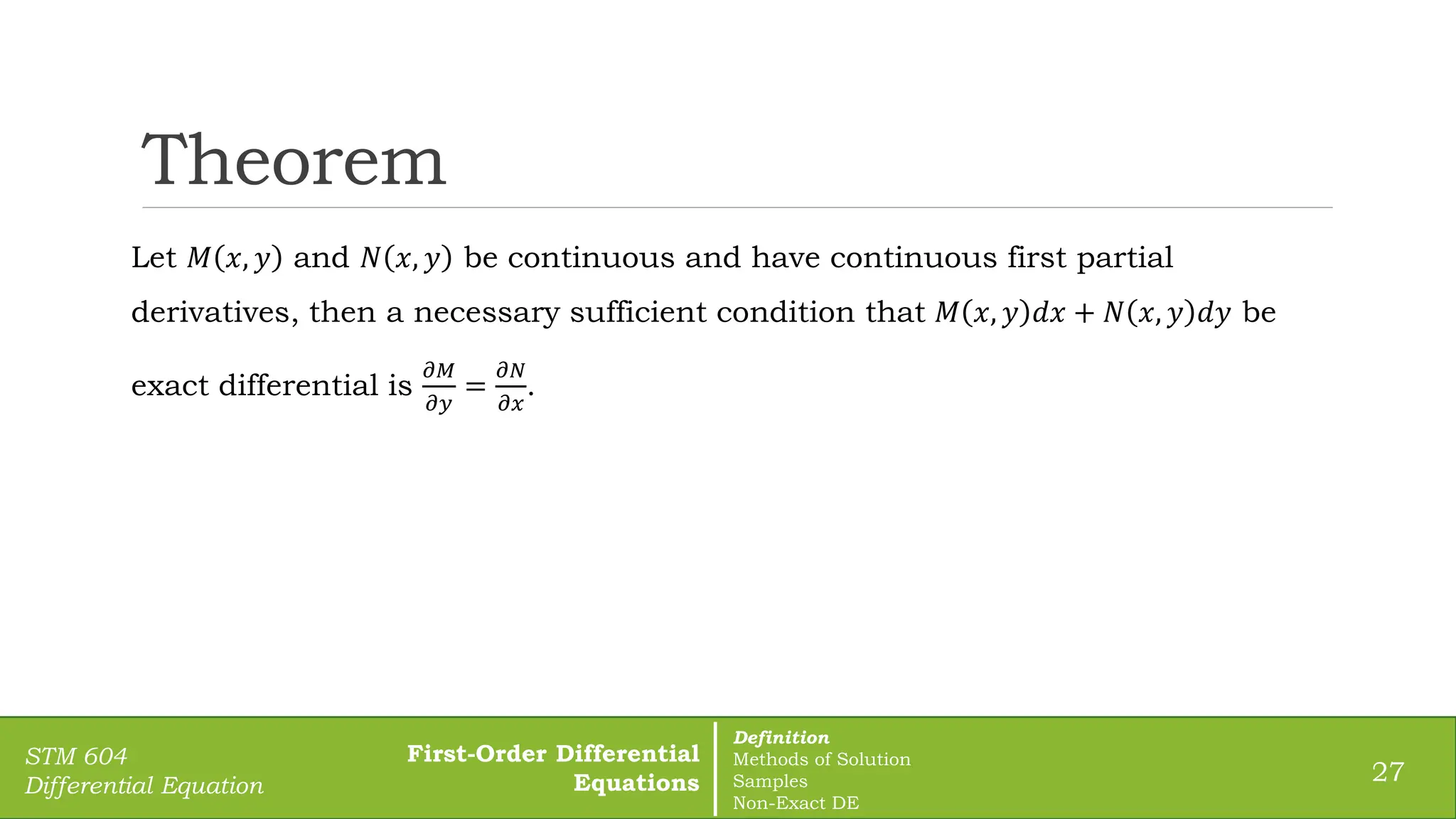 Theorem
27
STM 604
Differential Equation
Let 𝑀 𝑥, 𝑦 and 𝑁 𝑥, 𝑦 be continuous and have continuous first partial
derivatives, then a necessary sufficient condition that 𝑀 𝑥, 𝑦 𝑑𝑥 + 𝑁 𝑥, 𝑦 𝑑𝑦 be
exact differential is
𝜕𝑀
𝜕𝑦
=
𝜕𝑁
𝜕𝑥
.
First-Order Differential
Equations
Definition
Methods of Solution
Samples
Non-Exact DE
 