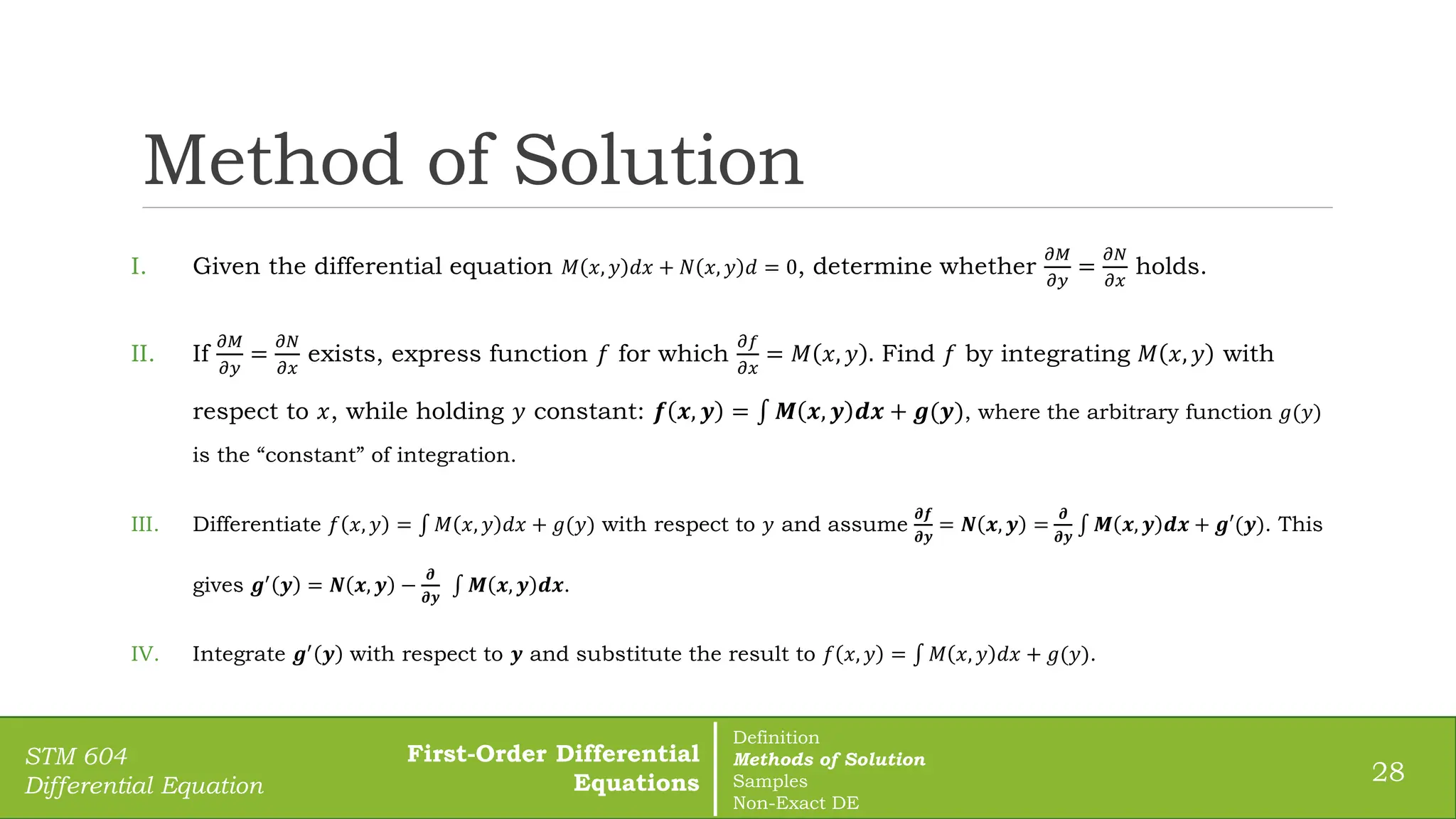 Method of Solution
28
STM 604
Differential Equation
I. Given the differential equation 𝑀 𝑥, 𝑦 𝑑𝑥 + 𝑁 𝑥, 𝑦 𝑑 = 0, determine whether
𝜕𝑀
𝜕𝑦
=
𝜕𝑁
𝜕𝑥
holds.
II. If
𝜕𝑀
𝜕𝑦
=
𝜕𝑁
𝜕𝑥
exists, express function 𝑓 for which
𝜕𝑓
𝜕𝑥
= 𝑀 𝑥, 𝑦 . Find 𝑓 by integrating 𝑀 𝑥, 𝑦 with
respect to 𝑥, while holding 𝑦 constant: 𝒇 𝒙, 𝒚 = 𝑴 𝒙, 𝒚 𝒅𝒙 + 𝒈(𝒚), where the arbitrary function 𝑔(𝑦)
is the “constant” of integration.
III. Differentiate 𝑓 𝑥, 𝑦 = 𝑀 𝑥, 𝑦 𝑑𝑥 + 𝑔(𝑦) with respect to 𝑦 and assume
𝝏𝒇
𝝏𝒚
= 𝑵 𝒙, 𝒚 =
𝝏
𝝏𝒚
𝑴 𝒙, 𝒚 𝒅𝒙 + 𝒈′(𝒚). This
gives 𝒈′
𝒚 = 𝑵 𝒙, 𝒚 −
𝝏
𝝏𝒚
𝑴 𝒙, 𝒚 𝒅𝒙.
IV. Integrate 𝒈′
𝒚 with respect to 𝒚 and substitute the result to 𝑓 𝑥, 𝑦 = 𝑀 𝑥, 𝑦 𝑑𝑥 + 𝑔(𝑦).
First-Order Differential
Equations
Definition
Methods of Solution
Samples
Non-Exact DE
 