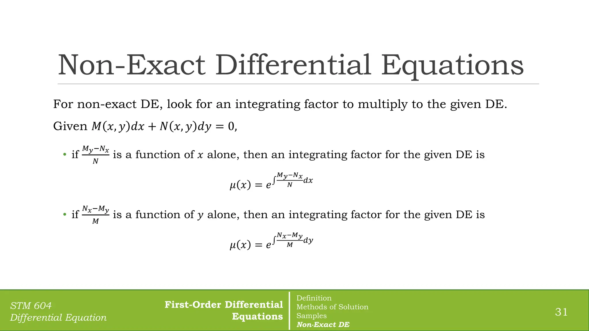Non-Exact Differential Equations
31
STM 604
Differential Equation
For non-exact DE, look for an integrating factor to multiply to the given DE.
Given 𝑀 𝑥, 𝑦 𝑑𝑥 + 𝑁 𝑥, 𝑦 𝑑𝑦 = 0,
• if
𝑀𝑦−𝑁𝑥
𝑁
is a function of 𝑥 alone, then an integrating factor for the given DE is
𝜇 𝑥 = 𝑒
𝑀𝑦−𝑁𝑥
𝑁
𝑑𝑥
• if
𝑁𝑥−𝑀𝑦
𝑀
is a function of 𝑦 alone, then an integrating factor for the given DE is
𝜇 𝑥 = 𝑒
𝑁𝑥−𝑀𝑦
𝑀
𝑑𝑦
First-Order Differential
Equations
Definition
Methods of Solution
Samples
Non-Exact DE
 