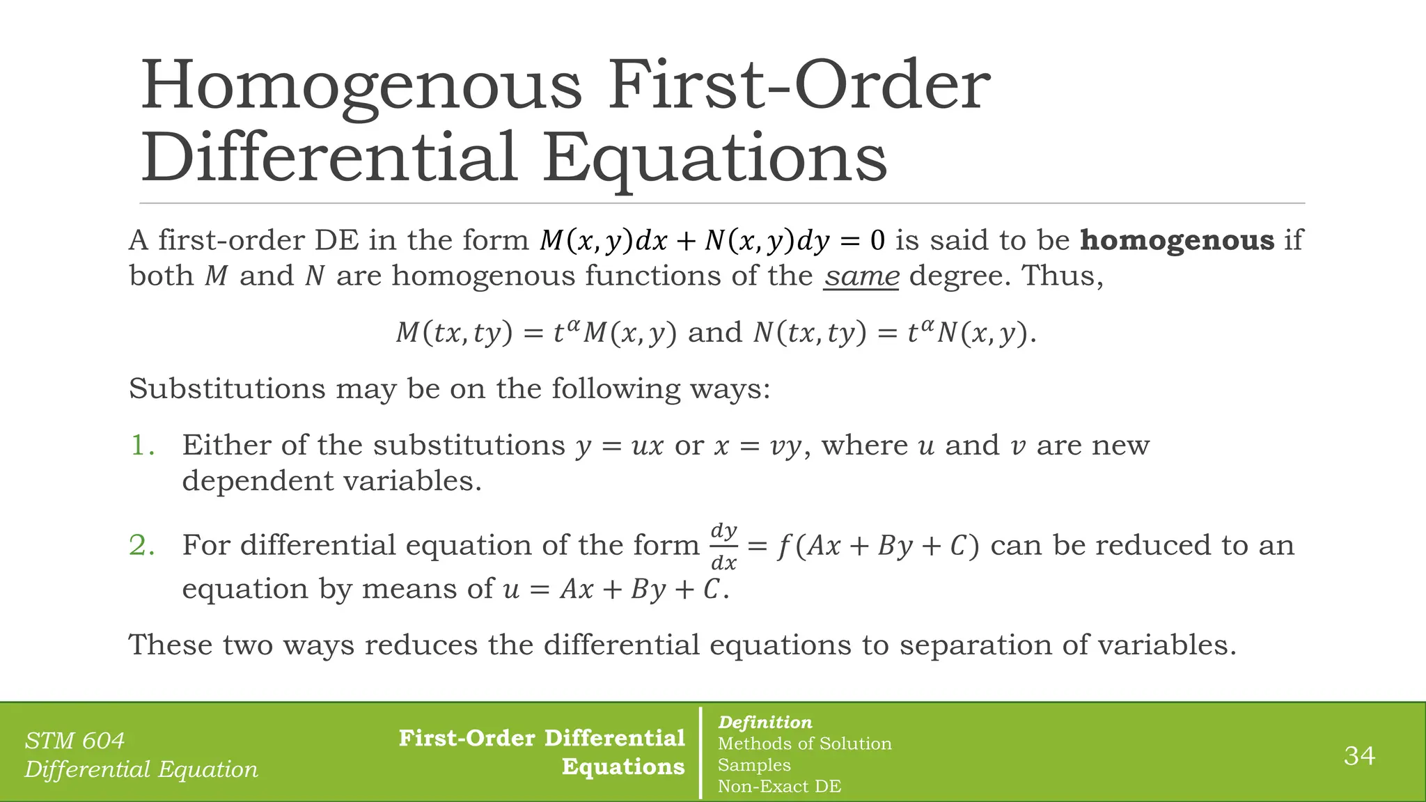 Homogenous First-Order
Differential Equations
A first-order DE in the form 𝑀 𝑥, 𝑦 𝑑𝑥 + 𝑁 𝑥, 𝑦 𝑑𝑦 = 0 is said to be homogenous if
both 𝑀 and 𝑁 are homogenous functions of the same degree. Thus,
𝑀 𝑡𝑥, 𝑡𝑦 = 𝑡𝛼𝑀(𝑥, 𝑦) and 𝑁 𝑡𝑥, 𝑡𝑦 = 𝑡𝛼𝑁(𝑥, 𝑦).
Substitutions may be on the following ways:
1. Either of the substitutions 𝑦 = 𝑢𝑥 or 𝑥 = 𝑣𝑦, where 𝑢 and 𝑣 are new
dependent variables.
2. For differential equation of the form
𝑑𝑦
𝑑𝑥
= 𝑓(𝐴𝑥 + 𝐵𝑦 + 𝐶) can be reduced to an
equation by means of 𝑢 = 𝐴𝑥 + 𝐵𝑦 + 𝐶.
These two ways reduces the differential equations to separation of variables.
34
STM 604
Differential Equation
First-Order Differential
Equations
Definition
Methods of Solution
Samples
Non-Exact DE
 