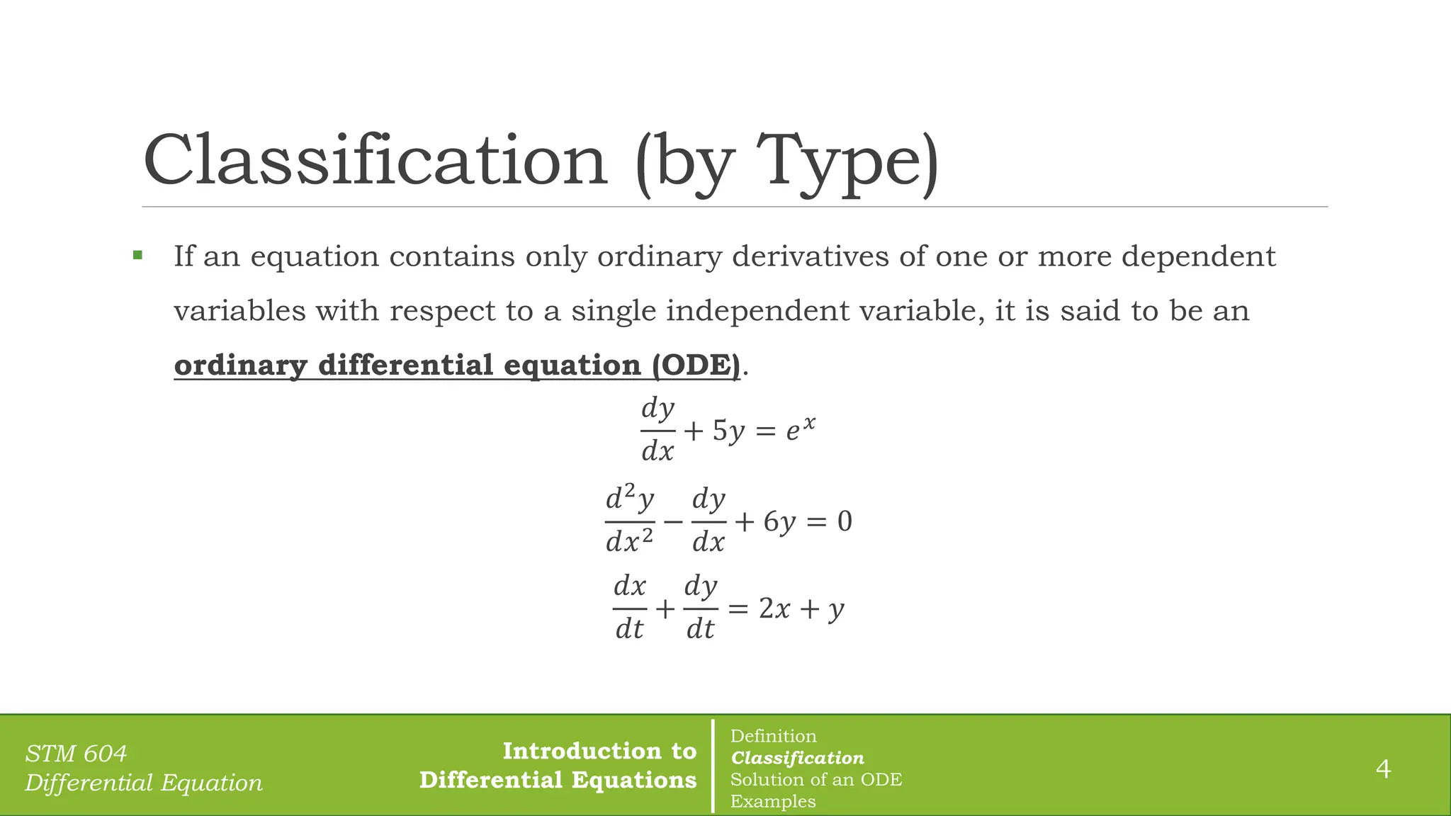 Classification (by Type)
 If an equation contains only ordinary derivatives of one or more dependent
variables with respect to a single independent variable, it is said to be an
ordinary differential equation (ODE).
𝑑𝑦
𝑑𝑥
+ 5𝑦 = 𝑒𝑥
𝑑2𝑦
𝑑𝑥2
−
𝑑𝑦
𝑑𝑥
+ 6𝑦 = 0
𝑑𝑥
𝑑𝑡
+
𝑑𝑦
𝑑𝑡
= 2𝑥 + 𝑦
4
STM 604
Differential Equation
Introduction to
Differential Equations
Definition
Classification
Solution of an ODE
Examples
 