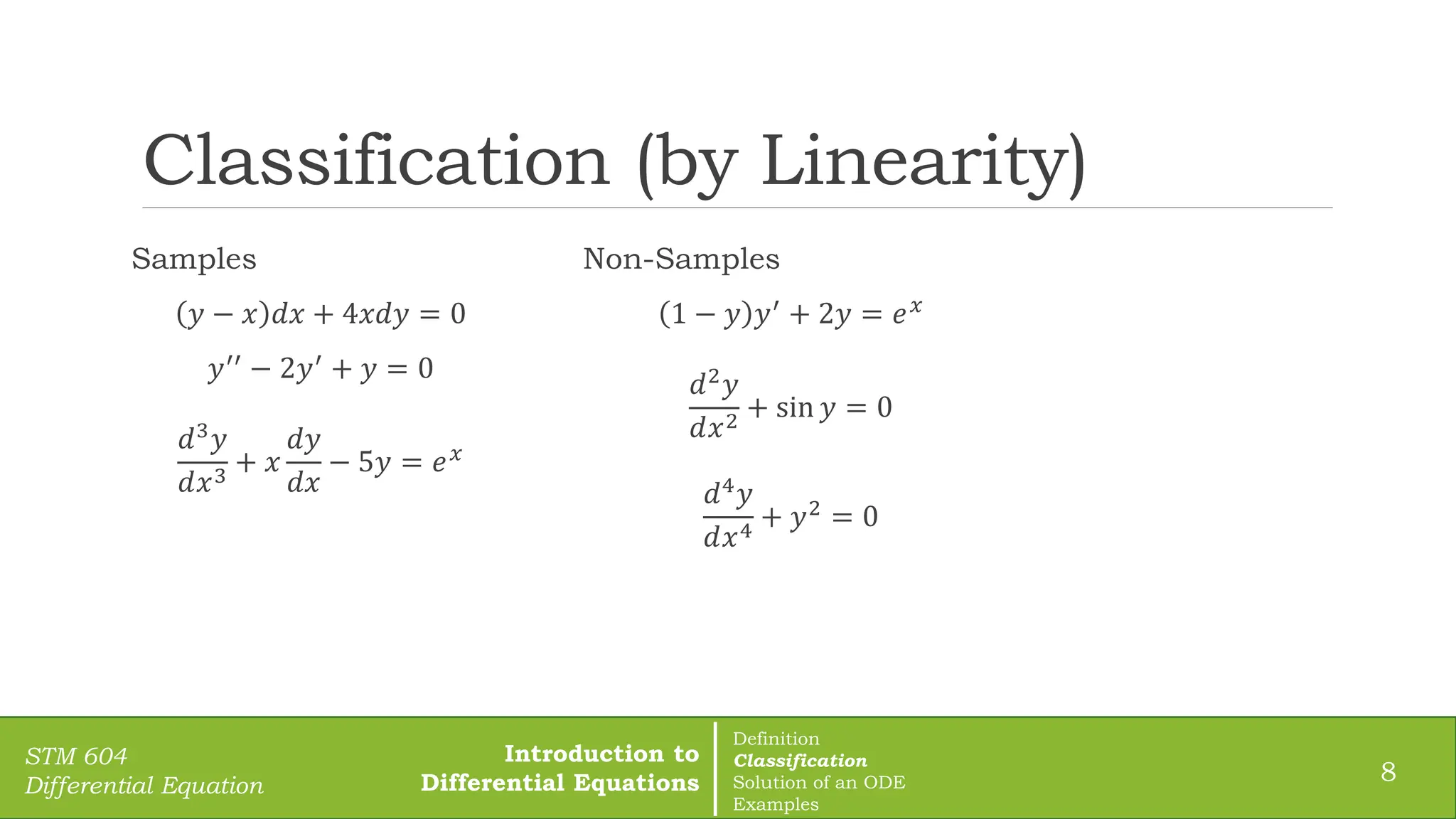 Classification (by Linearity)
8
STM 604
Differential Equation
Samples
𝑦 − 𝑥 𝑑𝑥 + 4𝑥𝑑𝑦 = 0
𝑦′′ − 2𝑦′ + 𝑦 = 0
𝑑3𝑦
𝑑𝑥3
+ 𝑥
𝑑𝑦
𝑑𝑥
− 5𝑦 = 𝑒𝑥
Non-Samples
1 − 𝑦 𝑦′ + 2𝑦 = 𝑒𝑥
𝑑2
𝑦
𝑑𝑥2
+ sin 𝑦 = 0
𝑑4𝑦
𝑑𝑥4
+ 𝑦2 = 0
Introduction to
Differential Equations
Definition
Classification
Solution of an ODE
Examples
 