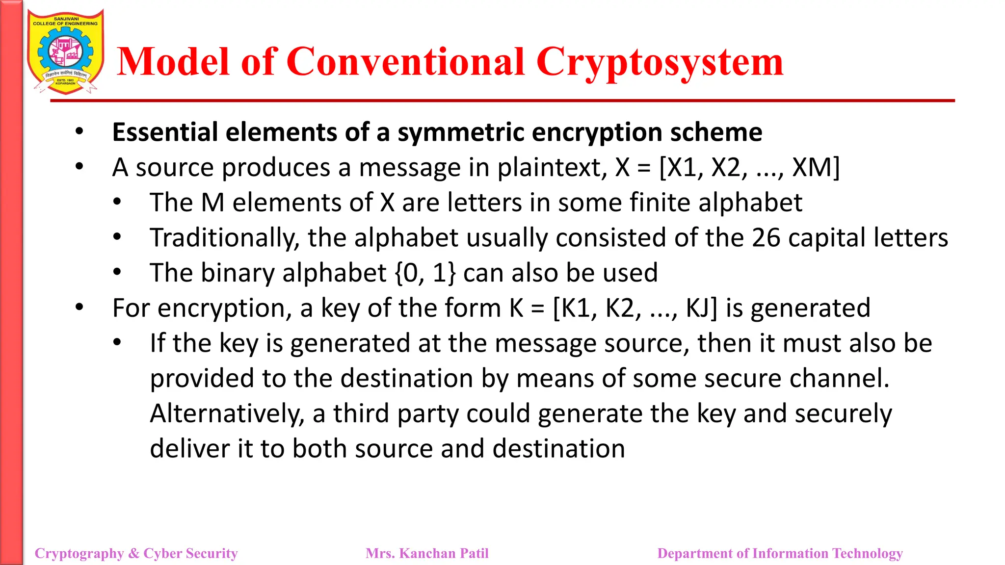 Model of Conventional Cryptosystem
• Essential elements of a symmetric encryption scheme
• A source produces a message in plaintext, X = [X1, X2, ..., XM]
• The M elements of X are letters in some finite alphabet
• Traditionally, the alphabet usually consisted of the 26 capital letters
• The binary alphabet {0, 1} can also be used
• For encryption, a key of the form K = [K1, K2, ..., KJ] is generated
• If the key is generated at the message source, then it must also be
provided to the destination by means of some secure channel.
Alternatively, a third party could generate the key and securely
deliver it to both source and destination
Cryptography & Cyber Security Mrs. Kanchan Patil Department of Information Technology
 