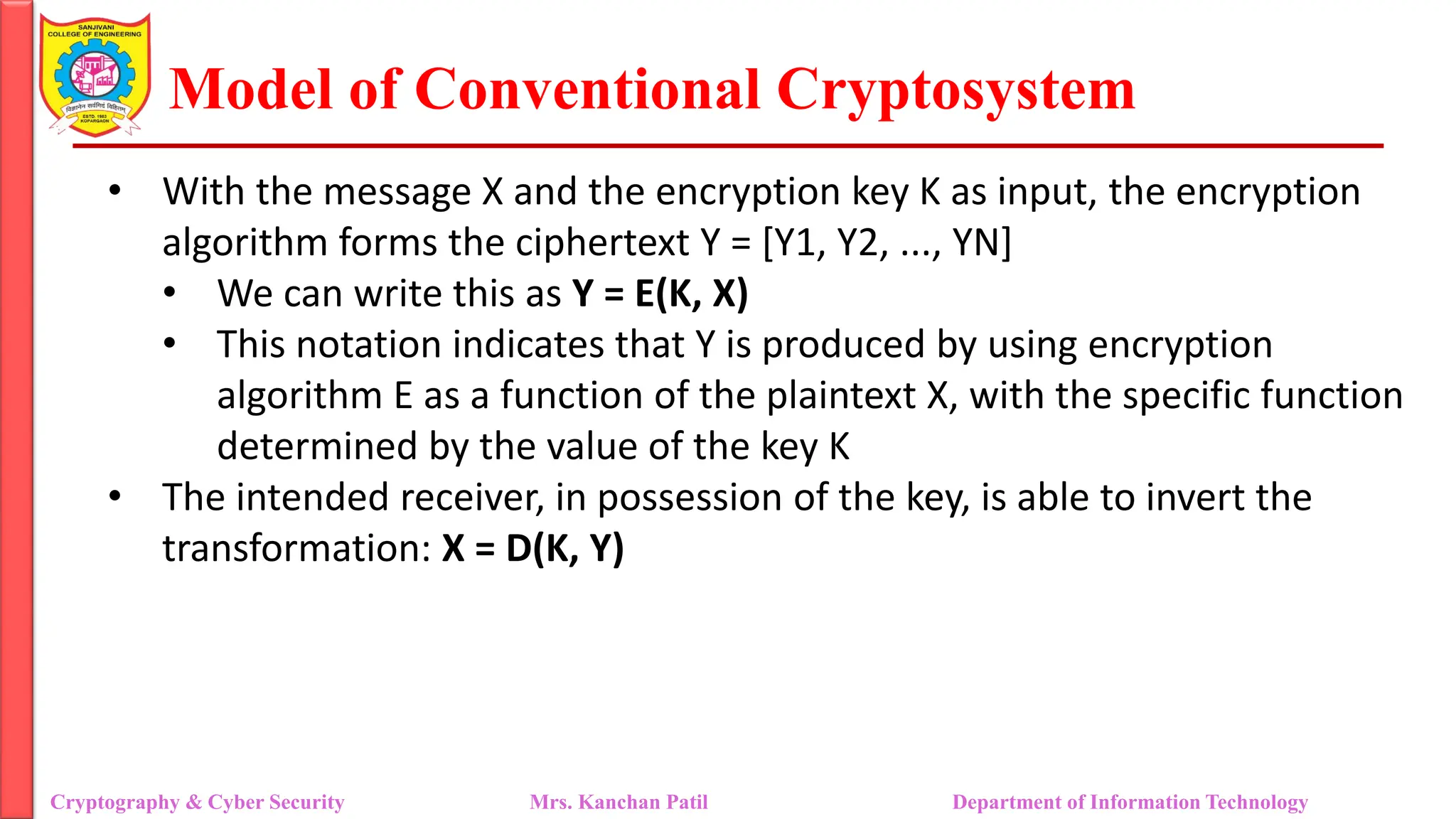 Model of Conventional Cryptosystem
• With the message X and the encryption key K as input, the encryption
algorithm forms the ciphertext Y = [Y1, Y2, ..., YN]
• We can write this as Y = E(K, X)
• This notation indicates that Y is produced by using encryption
algorithm E as a function of the plaintext X, with the specific function
determined by the value of the key K
• The intended receiver, in possession of the key, is able to invert the
transformation: X = D(K, Y)
Cryptography & Cyber Security Mrs. Kanchan Patil Department of Information Technology
 