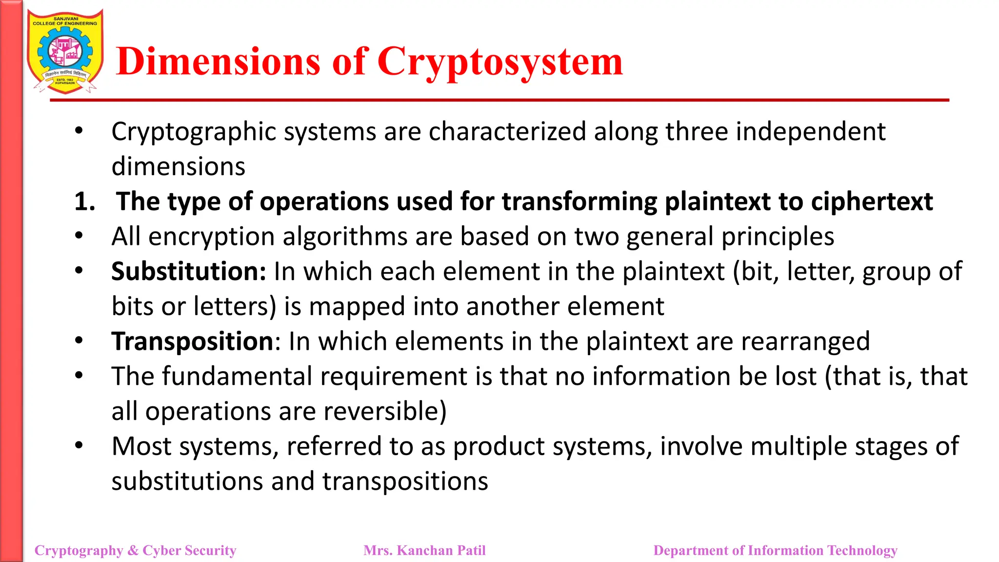 Dimensions of Cryptosystem
• Cryptographic systems are characterized along three independent
dimensions
1. The type of operations used for transforming plaintext to ciphertext
• All encryption algorithms are based on two general principles
• Substitution: In which each element in the plaintext (bit, letter, group of
bits or letters) is mapped into another element
• Transposition: In which elements in the plaintext are rearranged
• The fundamental requirement is that no information be lost (that is, that
all operations are reversible)
• Most systems, referred to as product systems, involve multiple stages of
substitutions and transpositions
Cryptography & Cyber Security Mrs. Kanchan Patil Department of Information Technology
 
